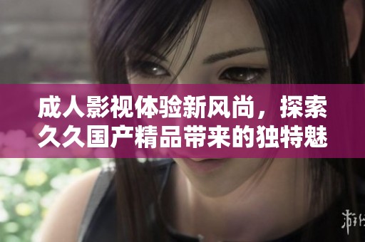 成人影视体验新风尚，探索久久国产精品带来的独特魅力