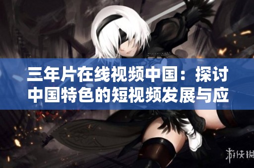 三年片在线视频中国：探讨中国特色的短视频发展与应用