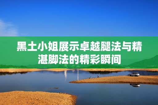 黑土小姐展示卓越腿法与精湛脚法的精彩瞬间