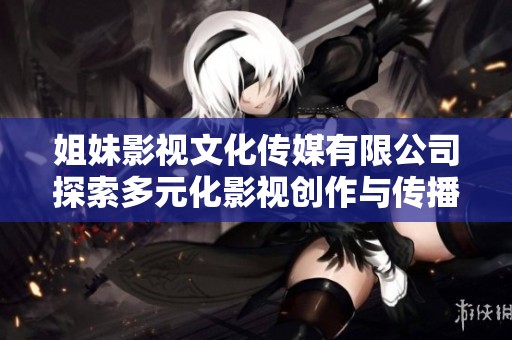 姐妹影视文化传媒有限公司探索多元化影视创作与传播新路径