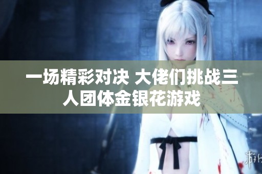 一场精彩对决 大佬们挑战三人团体金银花游戏