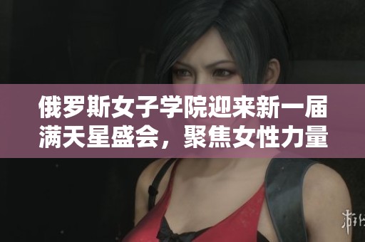 俄罗斯女子学院迎来新一届满天星盛会，聚焦女性力量与成长