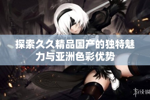 探索久久精品国产的独特魅力与亚洲色彩优势