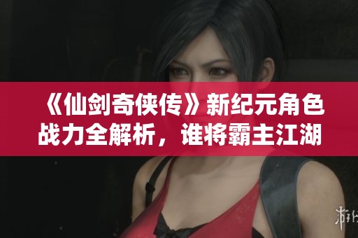《仙剑奇侠传》新纪元角色战力全解析，谁将霸主江湖？