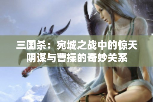 三国杀：宛城之战中的惊天阴谋与曹操的奇妙关系