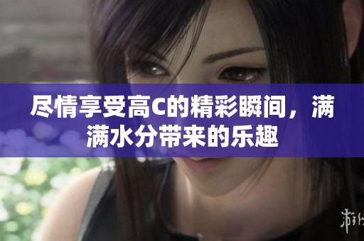 尽情享受高C的精彩瞬间，满满水分带来的乐趣