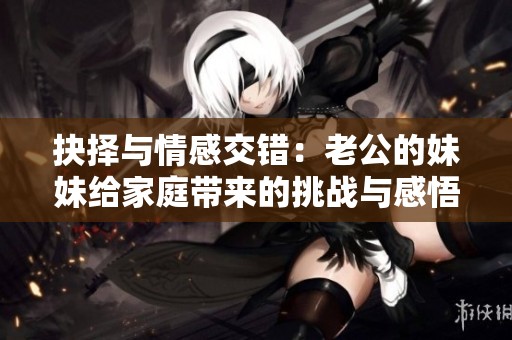 抉择与情感交错：老公的妹妹给家庭带来的挑战与感悟