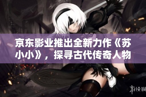京东影业推出全新力作《苏小小》，探寻古代传奇人物的故事