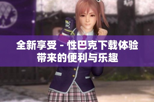 全新享受 - 性巴克下载体验带来的便利与乐趣
