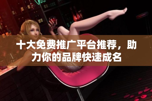 十大免费推广平台推荐，助力你的品牌快速成名