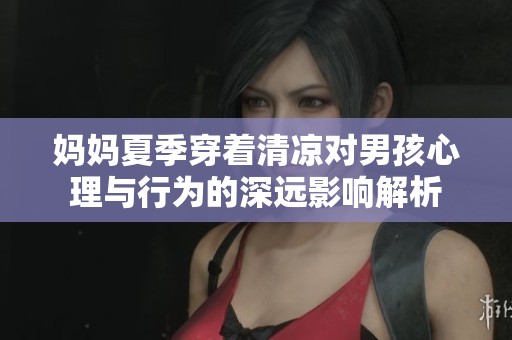 妈妈夏季穿着清凉对男孩心理与行为的深远影响解析