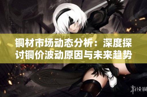 铜材市场动态分析：深度探讨铜价波动原因与未来趋势
