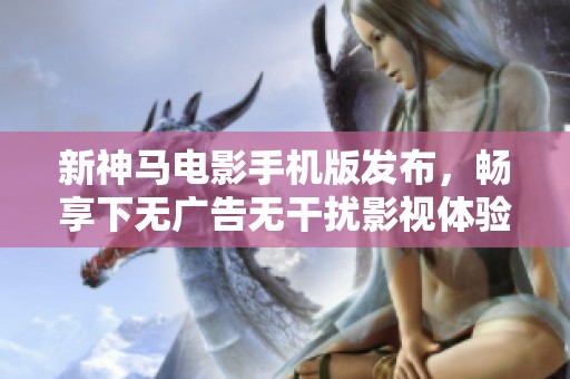 新神马电影手机版发布，畅享下无广告无干扰影视体验