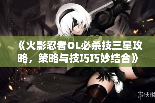 《火影忍者OL必杀技三星攻略，策略与技巧巧妙结合》