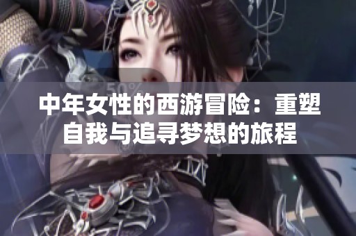 中年女性的西游冒险：重塑自我与追寻梦想的旅程