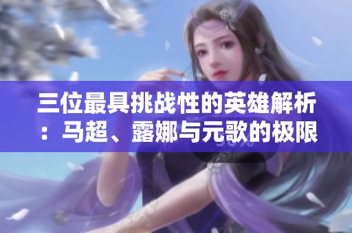 三位最具挑战性的英雄解析：马超、露娜与元歌的极限操作之路