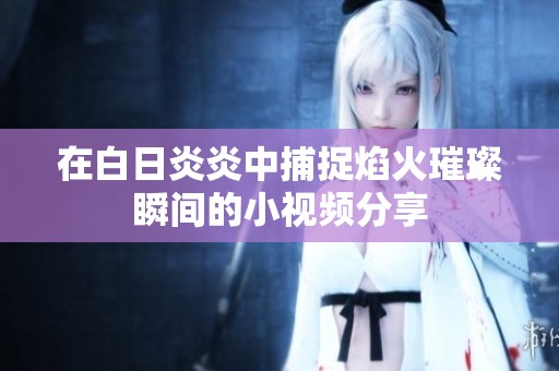 在白日炎炎中捕捉焰火璀璨瞬间的小视频分享