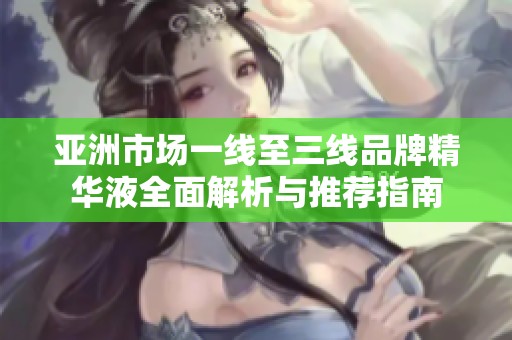 亚洲市场一线至三线品牌精华液全面解析与推荐指南