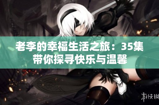 老李的幸福生活之旅：35集带你探寻快乐与温馨