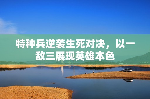 特种兵逆袭生死对决，以一敌三展现英雄本色