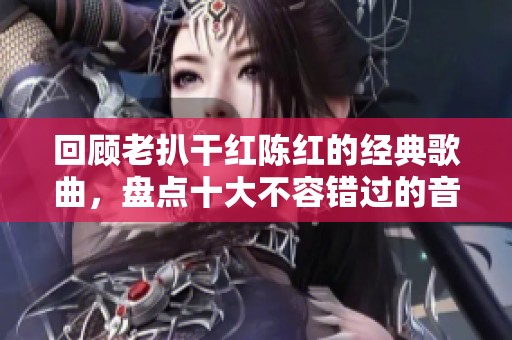 回顾老扒干红陈红的经典歌曲，盘点十大不容错过的音乐佳作