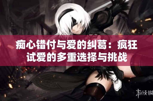 痴心错付与爱的纠葛：疯狂试爱的多重选择与挑战