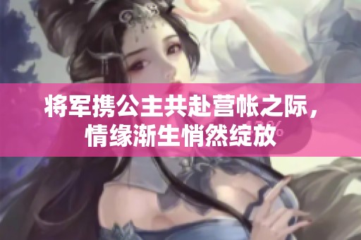 将军携公主共赴营帐之际，情缘渐生悄然绽放