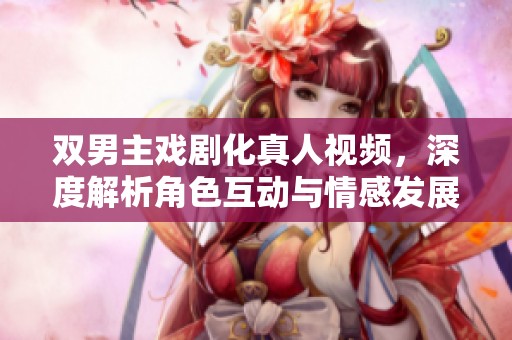 双男主戏剧化真人视频，深度解析角色互动与情感发展
