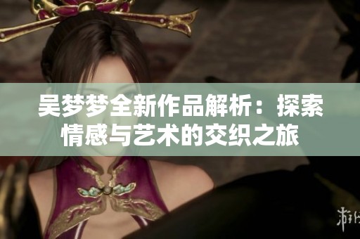 吴梦梦全新作品解析：探索情感与艺术的交织之旅