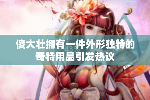 傻大壮拥有一件外形独特的奇特用品引发热议