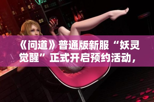《问道》普通版新服“妖灵觉醒”正式开启预约活动，快来参与吧！