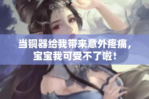当铜器给我带来意外疼痛，宝宝我可受不了啦！