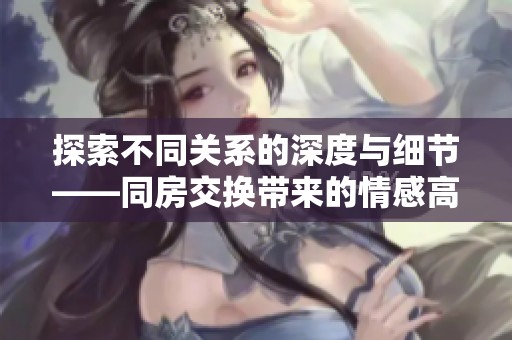 探索不同关系的深度与细节——同房交换带来的情感高潮与体验