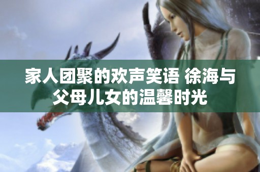 家人团聚的欢声笑语 徐海与父母儿女的温馨时光