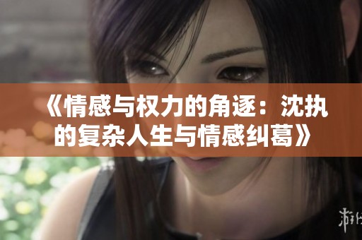 《情感与权力的角逐：沈执的复杂人生与情感纠葛》