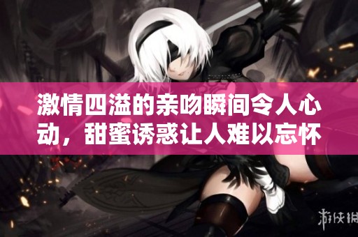 激情四溢的亲吻瞬间令人心动，甜蜜诱惑让人难以忘怀