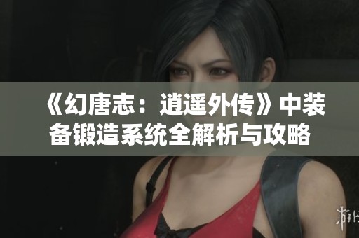 《幻唐志：逍遥外传》中装备锻造系统全解析与攻略