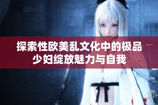 探索性欧美乱文化中的极品少妇绽放魅力与自我