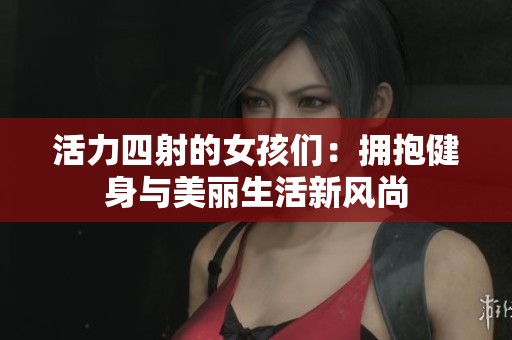 活力四射的女孩们：拥抱健身与美丽生活新风尚