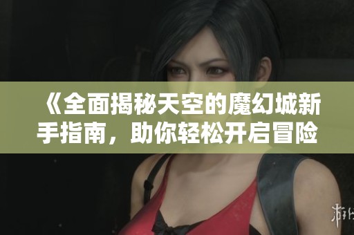 《全面揭秘天空的魔幻城新手指南，助你轻松开启冒险之旅》
