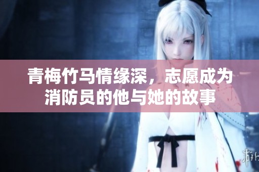 青梅竹马情缘深，志愿成为消防员的他与她的故事