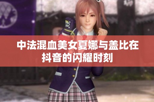 中法混血美女夏娜与盖比在抖音的闪耀时刻