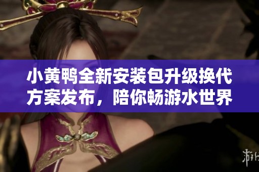 小黄鸭全新安装包升级换代方案发布，陪你畅游水世界