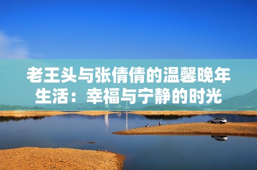 老王头与张倩倩的温馨晚年生活：幸福与宁静的时光