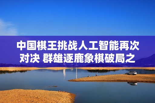 中国棋王挑战人工智能再次对决 群雄逐鹿象棋破局之战