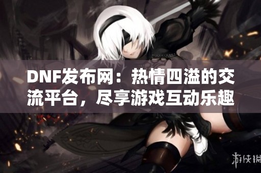 DNF发布网：热情四溢的交流平台，尽享游戏互动乐趣