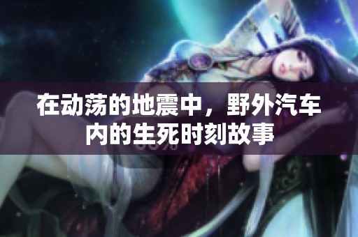 在动荡的地震中，野外汽车内的生死时刻故事