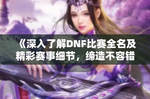 《深入了解DNF比赛全名及精彩赛事细节，缔造不容错过的战斗盛宴》