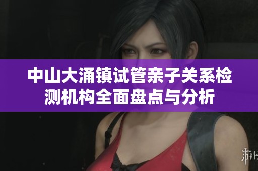 中山大涌镇试管亲子关系检测机构全面盘点与分析