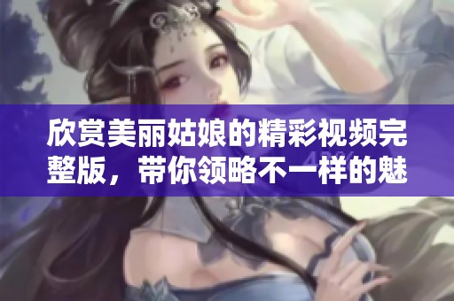 欣赏美丽姑娘的精彩视频完整版，带你领略不一样的魅力